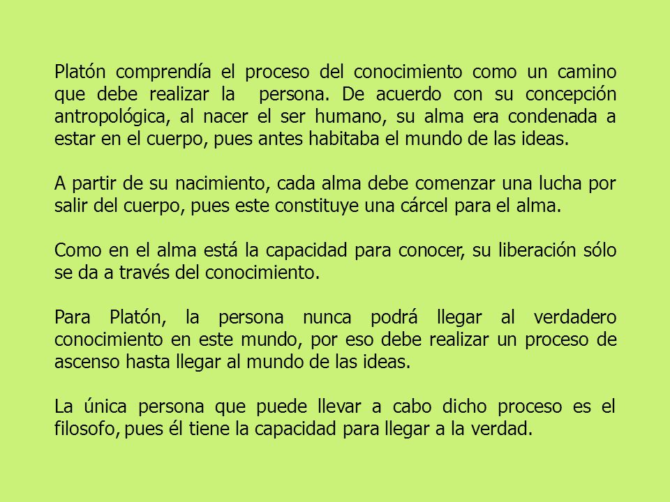 Platón comprendía el proceso del conocimiento como un camino que debe realizar la persona. De acuerdo con su concepción antropológica, al nacer el ser humano, su alma era condenada a estar en el cuerpo, pues antes habitaba el mundo de las ideas.