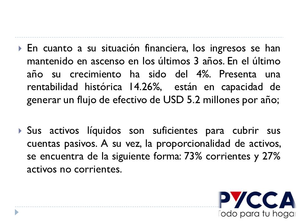 En cuanto a su situación financiera, los ingresos se han mantenido en ascenso en los últimos 3 años. En el último año su crecimiento ha sido del 4%. Presenta una rentabilidad histórica 14.26%, están en capacidad de generar un flujo de efectivo de USD 5.2 millones por año;