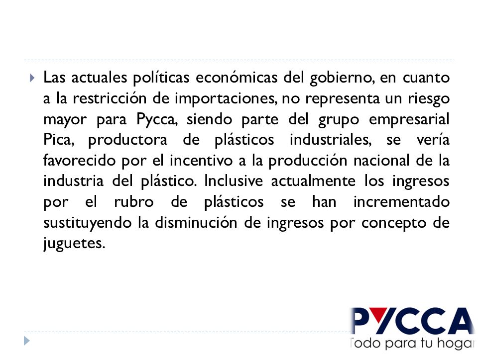 Las actuales políticas económicas del gobierno, en cuanto a la restricción de importaciones, no representa un riesgo mayor para Pycca, siendo parte del grupo empresarial Pica, productora de plásticos industriales, se vería favorecido por el incentivo a la producción nacional de la industria del plástico.