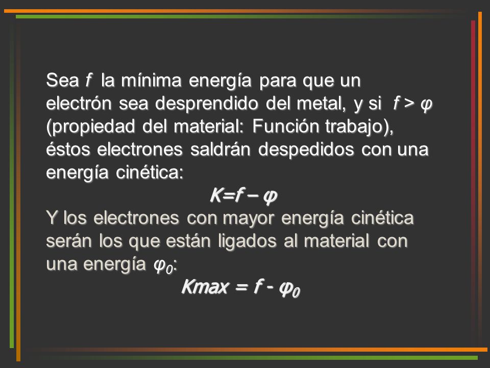 Sea f la mínima energía para que un electrón sea desprendido del metal, y si f > φ (propiedad del material: Función trabajo), éstos electrones saldrán despedidos con una energía cinética: