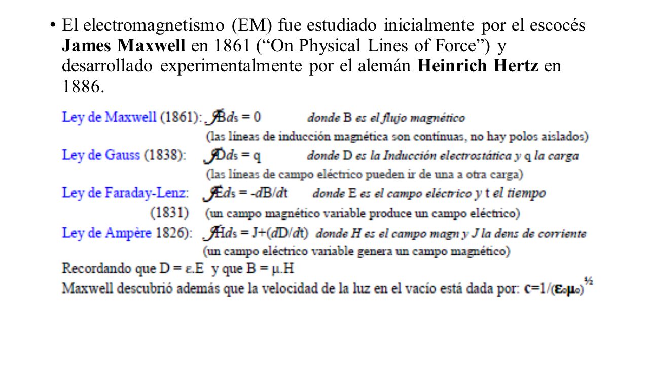 El electromagnetismo (EM) fue estudiado inicialmente por el escocés James Maxwell en 1861 ( On Physical Lines of Force ) y desarrollado experimentalmente por el alemán Heinrich Hertz en 1886.