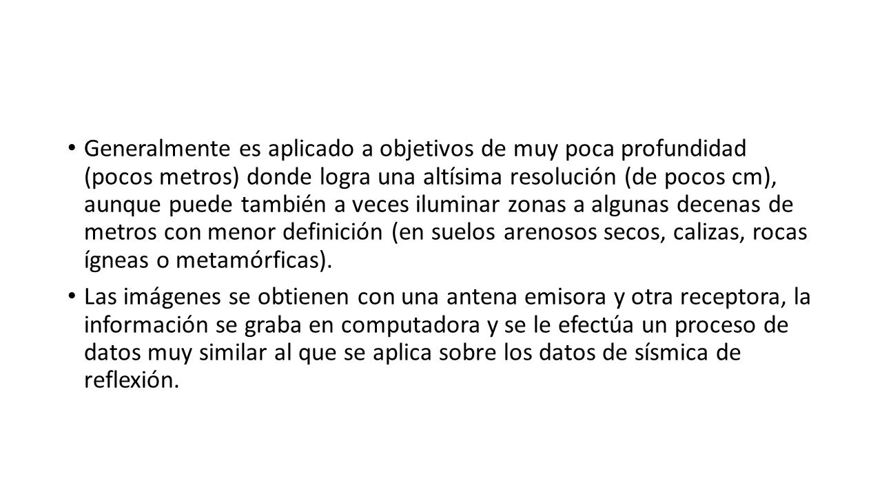Generalmente es aplicado a objetivos de muy poca profundidad (pocos metros) donde logra una altísima resolución (de pocos cm), aunque puede también a veces iluminar zonas a algunas decenas de metros con menor definición (en suelos arenosos secos, calizas, rocas ígneas o metamórficas).