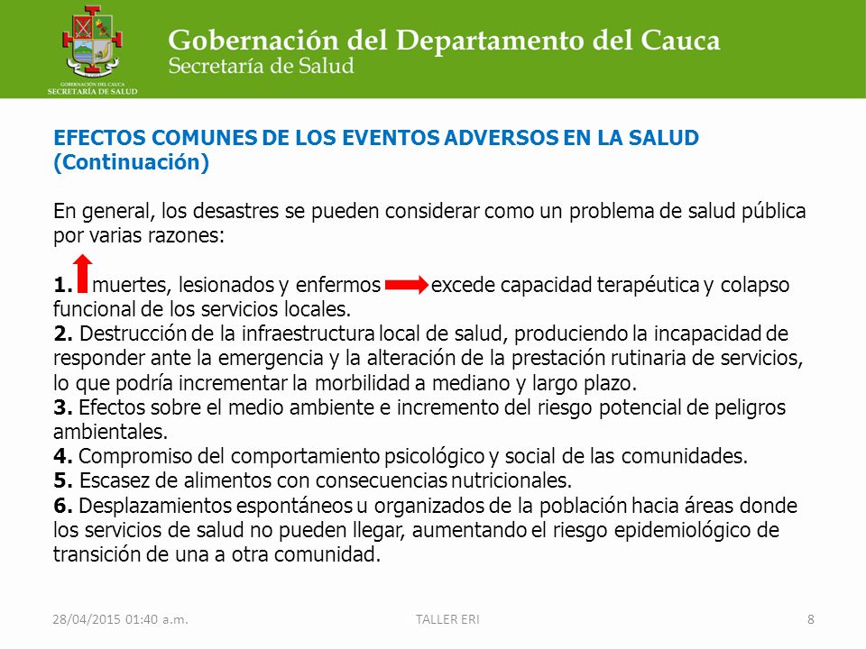 EFECTOS COMUNES DE LOS EVENTOS ADVERSOS EN LA SALUD (Continuación) En general, los desastres se pueden considerar como un problema de salud pública por varias razones: 1. muertes, lesionados y enfermos excede capacidad terapéutica y colapso funcional de los servicios locales. 2. Destrucción de la infraestructura local de salud, produciendo la incapacidad de responder ante la emergencia y la alteración de la prestación rutinaria de servicios, lo que podría incrementar la morbilidad a mediano y largo plazo. 3. Efectos sobre el medio ambiente e incremento del riesgo potencial de peligros ambientales. 4. Compromiso del comportamiento psicológico y social de las comunidades. 5. Escasez de alimentos con consecuencias nutricionales. 6. Desplazamientos espontáneos u organizados de la población hacia áreas donde los servicios de salud no pueden llegar, aumentando el riesgo epidemiológico de transición de una a otra comunidad.