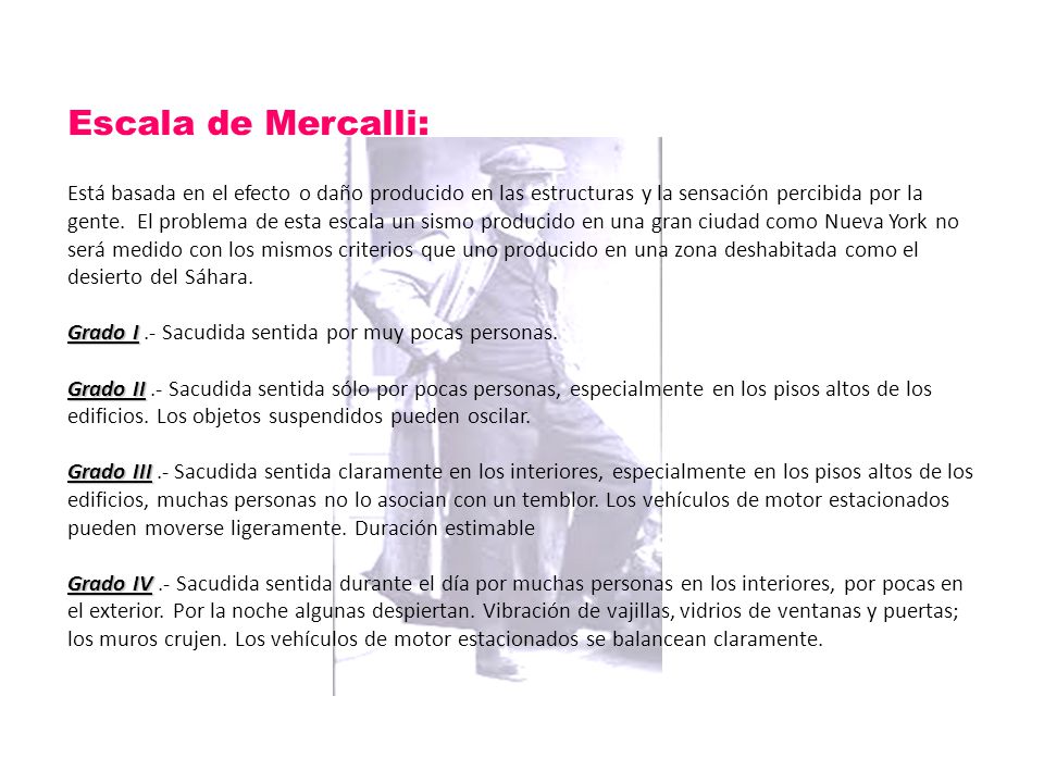 Escala de Mercalli: Está basada en el efecto o daño producido en las estructuras y la sensación percibida por la gente.