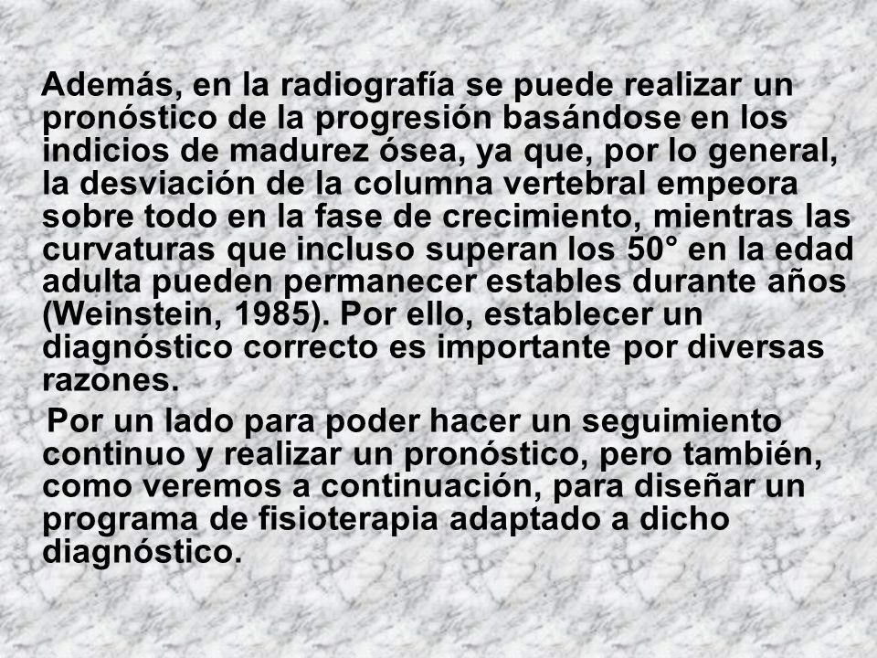 Además, en la radiografía se puede realizar un pronóstico de la progresión basándose en los indicios de madurez ósea, ya que, por lo general, la desviación de la columna vertebral empeora sobre todo en la fase de crecimiento, mientras las curvaturas que incluso superan los 50° en la edad adulta pueden permanecer estables durante años (Weinstein, 1985). Por ello, establecer un diagnóstico correcto es importante por diversas razones.