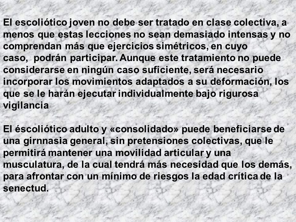 El escoliótico joven no debe ser tratado en clase colectiva, a menos que estas lecciones no sean demasiado intensas y no comprendan más que ejercicios simétricos, en cuyo caso, podrán participar. Aunque este tratamiento no puede considerarse en ningún caso suficiente, será necesario incorporar los movimientos adaptados a su deformación, los que se le harán ejecutar individualmente bajo rigurosa vigilancia