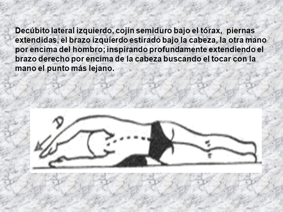Decúbito lateral izquierdo, cojín semiduro bajo el tórax, piernas extendidas, el brazo izquierdo estirado bajo la cabeza, la otra mano por encima del hombro; inspirando profundamente extendiendo el brazo derecho por encima de la cabeza buscando el tocar con la mano el punto más lejano.
