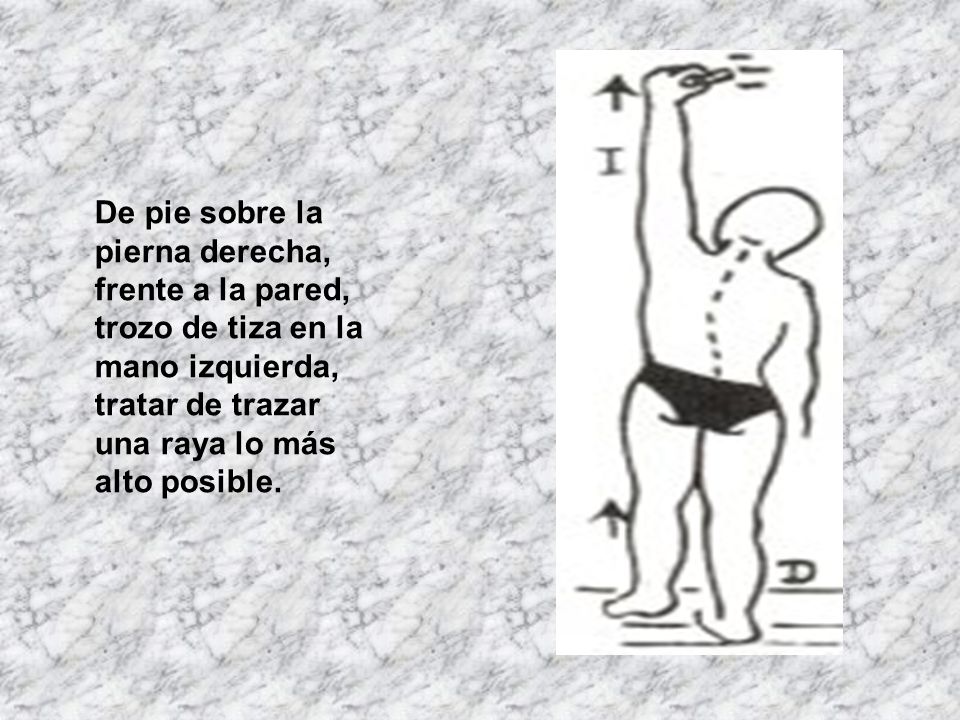 De pie sobre la pierna derecha, frente a la pared, trozo de tiza en la mano izquierda, tratar de trazar una raya lo más alto posible.