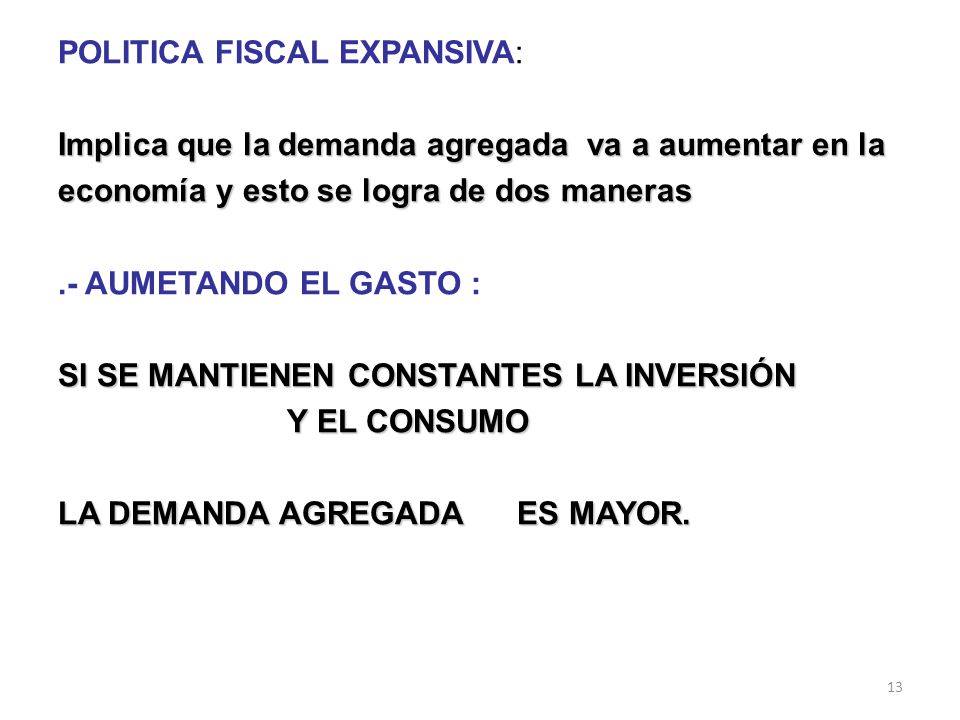 POLITICA FISCAL EXPANSIVA: Implica que la demanda agregada va a aumentar en la economía y esto se logra de dos maneras .- AUMETANDO EL GASTO : SI SE MANTIENEN CONSTANTES LA INVERSIÓN Y EL CONSUMO LA DEMANDA AGREGADA ES MAYOR.