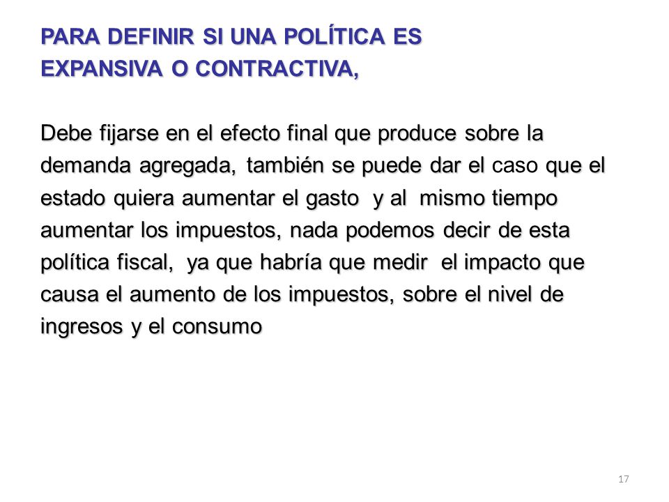 PARA DEFINIR SI UNA POLÍTICA ES EXPANSIVA O CONTRACTIVA, Debe fijarse en el efecto final que produce sobre la demanda agregada, también se puede dar el caso que el estado quiera aumentar el gasto y al mismo tiempo aumentar los impuestos, nada podemos decir de esta política fiscal, ya que habría que medir el impacto que causa el aumento de los impuestos, sobre el nivel de ingresos y el consumo