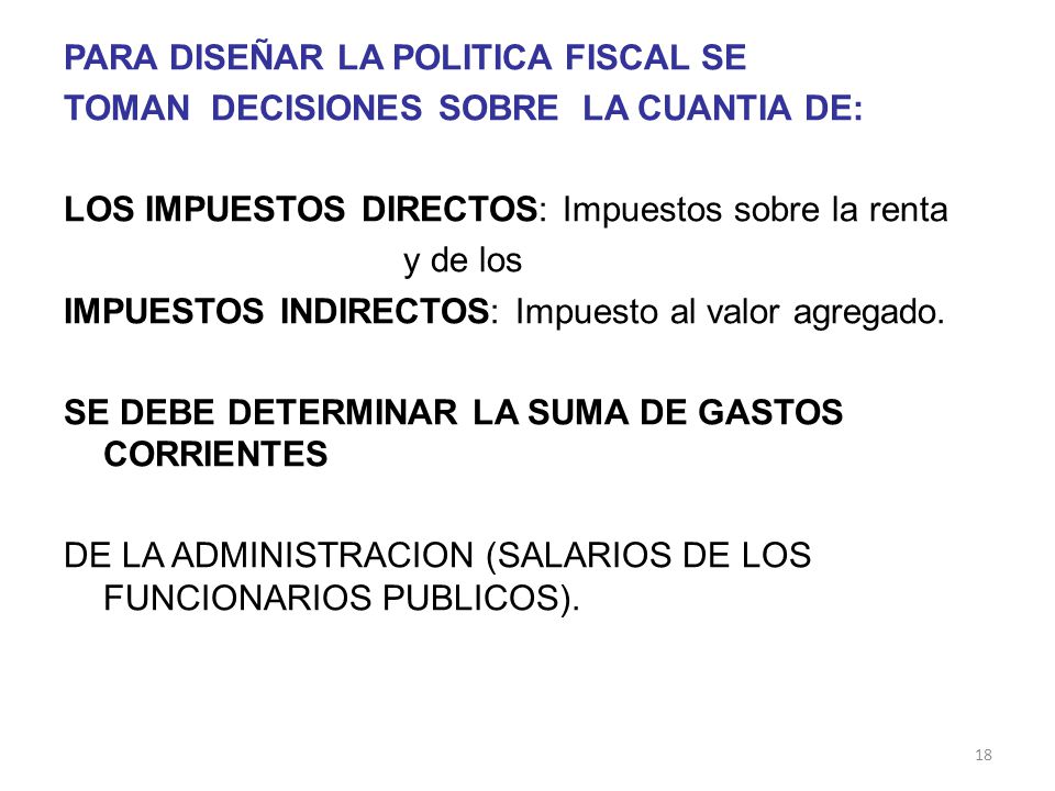 PARA DISEÑAR LA POLITICA FISCAL SE TOMAN DECISIONES SOBRE LA CUANTIA DE: LOS IMPUESTOS DIRECTOS: Impuestos sobre la renta y de los IMPUESTOS INDIRECTOS: Impuesto al valor agregado.