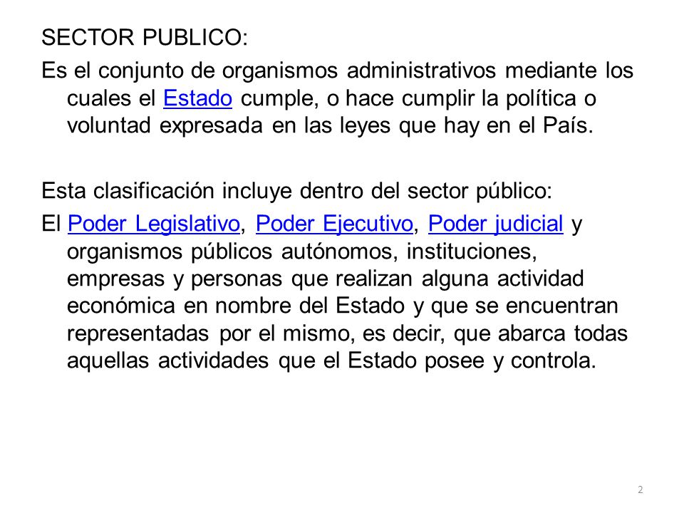 SECTOR PUBLICO: Es el conjunto de organismos administrativos mediante los cuales el Estado cumple, o hace cumplir la política o voluntad expresada en las leyes que hay en el País.