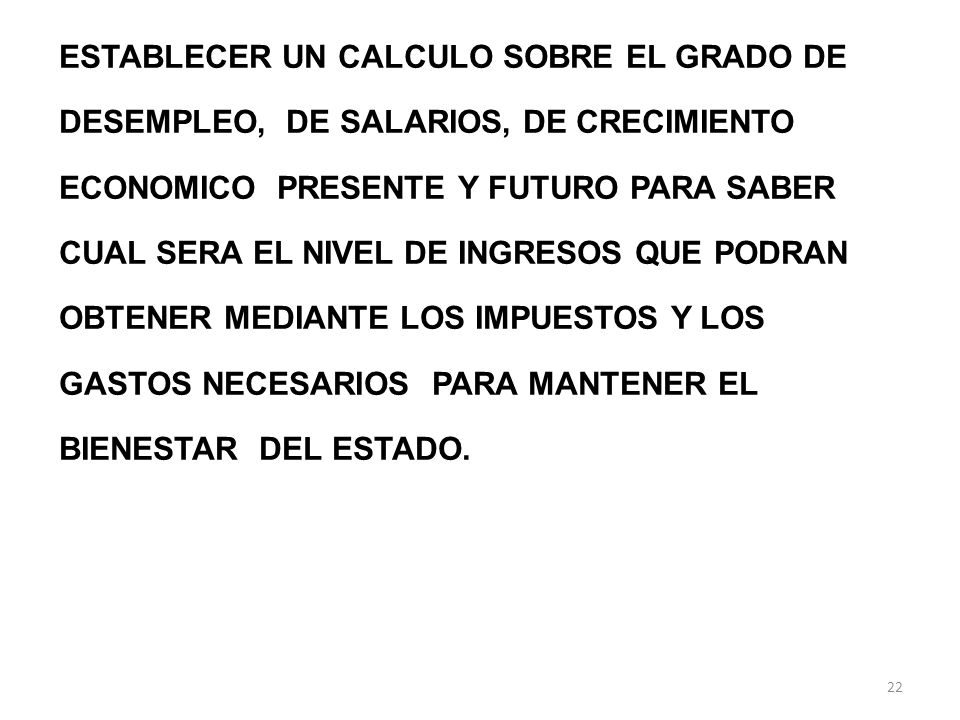 ESTABLECER UN CALCULO SOBRE EL GRADO DE DESEMPLEO, DE SALARIOS, DE CRECIMIENTO ECONOMICO PRESENTE Y FUTURO PARA SABER CUAL SERA EL NIVEL DE INGRESOS QUE PODRAN OBTENER MEDIANTE LOS IMPUESTOS Y LOS GASTOS NECESARIOS PARA MANTENER EL BIENESTAR DEL ESTADO.