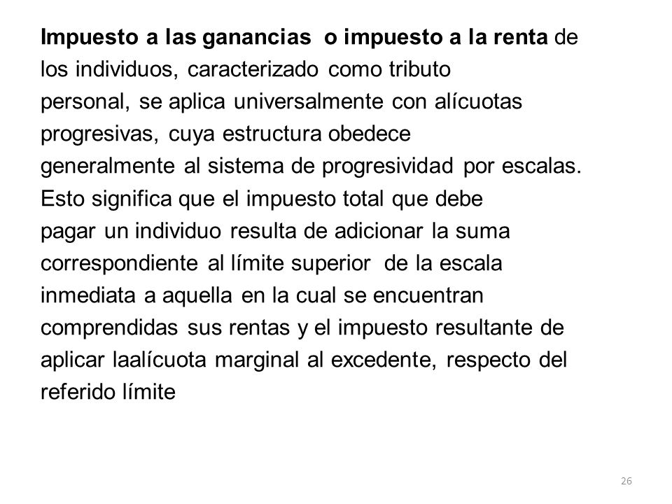 Impuesto a las ganancias o impuesto a la renta de los individuos, caracterizado como tributo personal, se aplica universalmente con alícuotas progresivas, cuya estructura obedece generalmente al sistema de progresividad por escalas.
