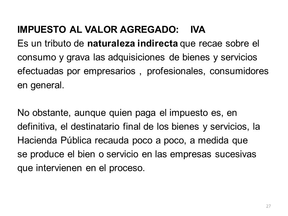 IMPUESTO AL VALOR AGREGADO: IVA Es un tributo de naturaleza indirecta que recae sobre el consumo y grava las adquisiciones de bienes y servicios efectuadas por empresarios , profesionales, consumidores en general.