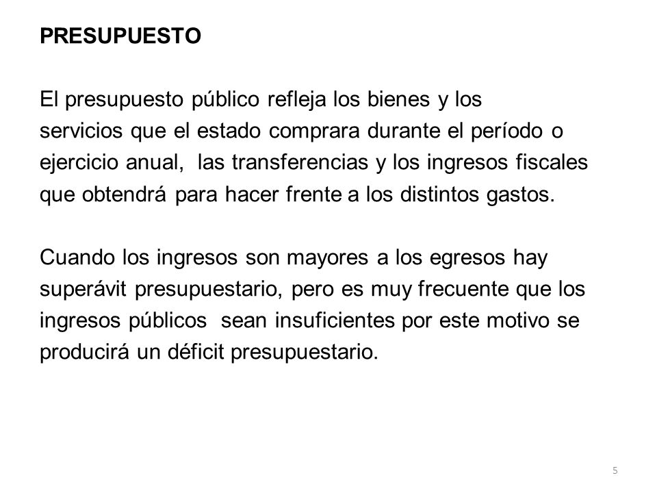 PRESUPUESTO El presupuesto público refleja los bienes y los servicios que el estado comprara durante el período o ejercicio anual, las transferencias y los ingresos fiscales que obtendrá para hacer frente a los distintos gastos.