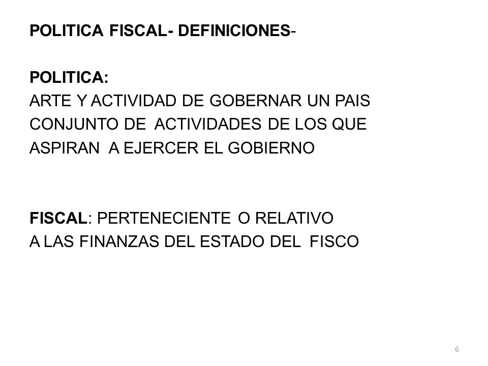 POLITICA FISCAL- DEFINICIONES- POLITICA: ARTE Y ACTIVIDAD DE GOBERNAR UN PAIS CONJUNTO DE ACTIVIDADES DE LOS QUE ASPIRAN A EJERCER EL GOBIERNO FISCAL: PERTENECIENTE O RELATIVO A LAS FINANZAS DEL ESTADO DEL FISCO