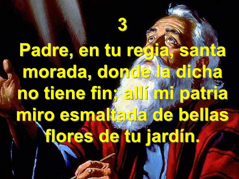 3 Padre, en tu regia, santa morada, donde la dicha no tiene fin; allí mi patria miro esmaltada de bellas flores de tu jardín.