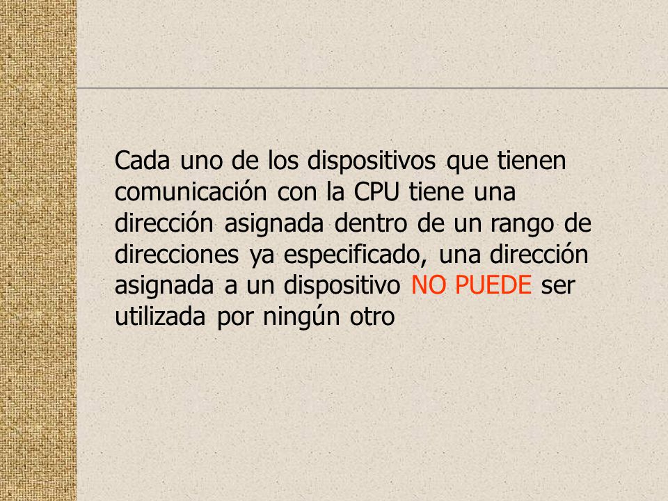 Cada uno de los dispositivos que tienen comunicación con la CPU tiene una dirección asignada dentro de un rango de direcciones ya especificado, una dirección asignada a un dispositivo NO PUEDE ser utilizada por ningún otro