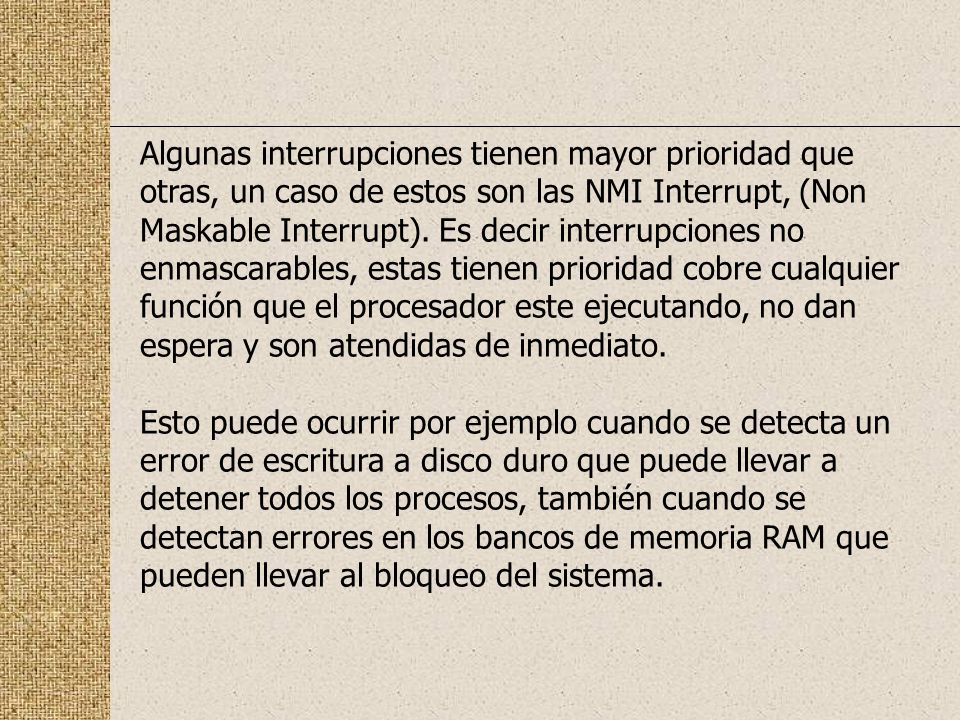 Algunas interrupciones tienen mayor prioridad que otras, un caso de estos son las NMI Interrupt, (Non Maskable Interrupt). Es decir interrupciones no enmascarables, estas tienen prioridad cobre cualquier función que el procesador este ejecutando, no dan espera y son atendidas de inmediato.