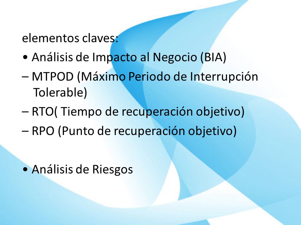 elementos claves: • Análisis de Impacto al Negocio (BIA) – MTPOD (Máximo Periodo de Interrupción Tolerable) – RTO( Tiempo de recuperación objetivo) – RPO (Punto de recuperación objetivo) • Análisis de Riesgos