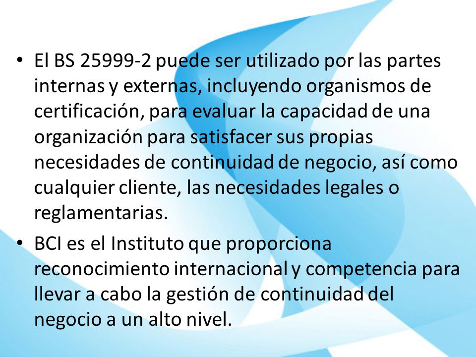 El BS puede ser utilizado por las partes internas y externas, incluyendo organismos de certificación, para evaluar la capacidad de una organización para satisfacer sus propias necesidades de continuidad de negocio, así como cualquier cliente, las necesidades legales o reglamentarias.
