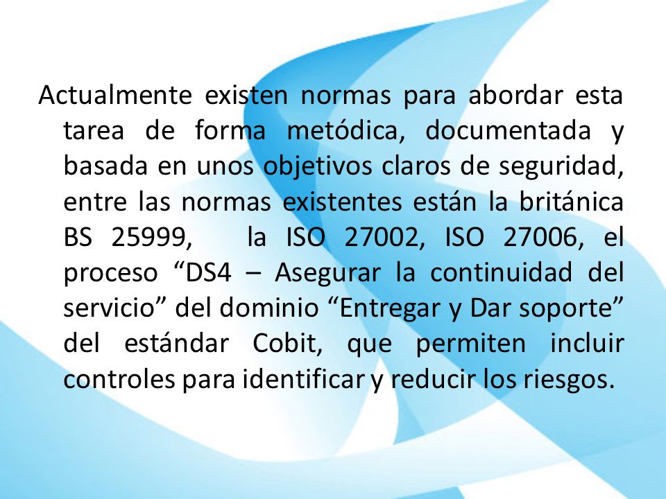 Actualmente existen normas para abordar esta tarea de forma metódica, documentada y basada en unos objetivos claros de seguridad, entre las normas existentes están la británica BS 25999, la ISO 27002, ISO 27006, el proceso DS4 – Asegurar la continuidad del servicio del dominio Entregar y Dar soporte del estándar Cobit, que permiten incluir controles para identificar y reducir los riesgos.