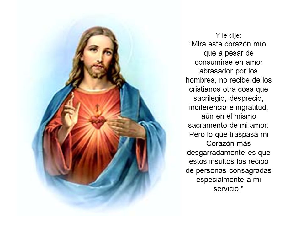 Y le dije: Mira este corazón mío, que a pesar de consumirse en amor abrasador por los hombres, no recibe de los cristianos otra cosa que sacrilegio, desprecio, indiferencia e ingratitud, aún en el mismo sacramento de mi amor.