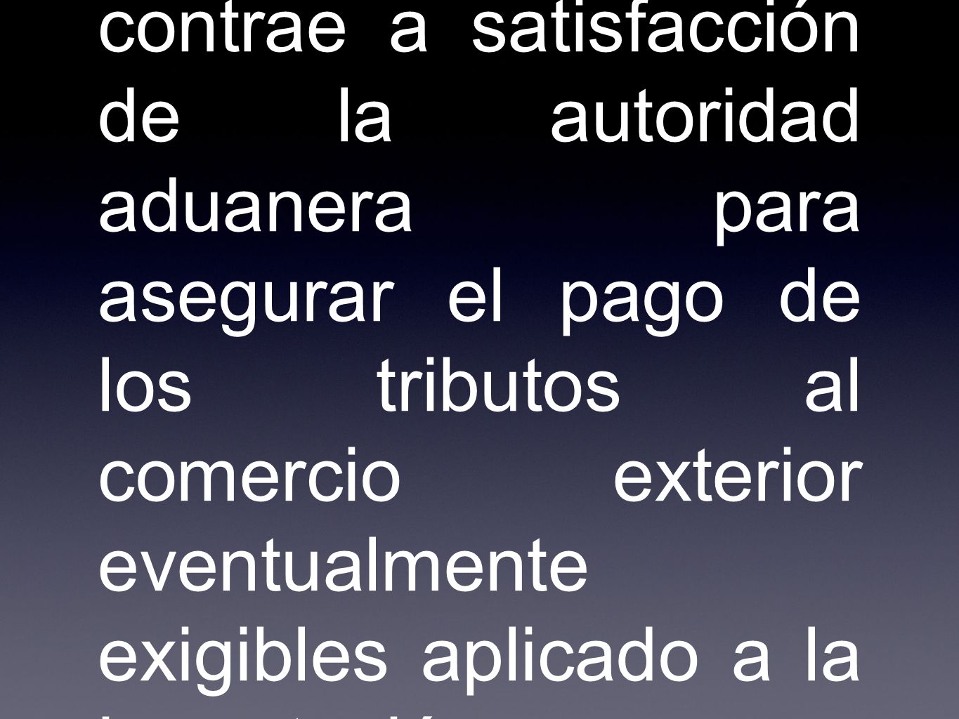 Es la obligación accesoria que se contrae a satisfacción de la autoridad aduanera para asegurar el pago de los tributos al comercio exterior eventualmente exigibles aplicado a la importación y exportación
