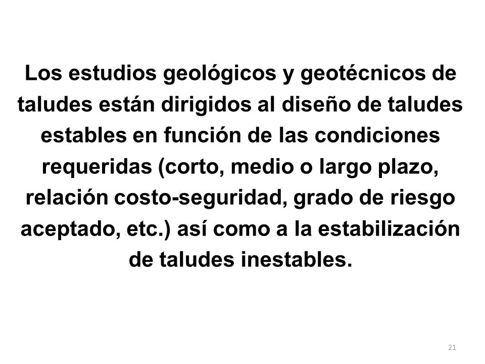 Los estudios geológicos y geotécnicos de taludes están dirigidos al diseño de taludes estables en función de las condiciones requeridas (corto, medio o largo plazo, relación costo-seguridad, grado de riesgo aceptado, etc.) así como a la estabilización de taludes inestables.