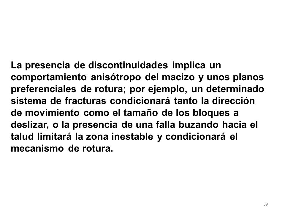 La presencia de discontinuidades implica un comportamiento anisótropo del macizo y unos planos preferenciales de rotura; por ejemplo, un determinado sistema de fracturas condicionará tanto la dirección de movimiento como el tamaño de los bloques a deslizar, o la presencia de una falla buzando hacia el talud limitará la zona inestable y condicionará el mecanismo de rotura.