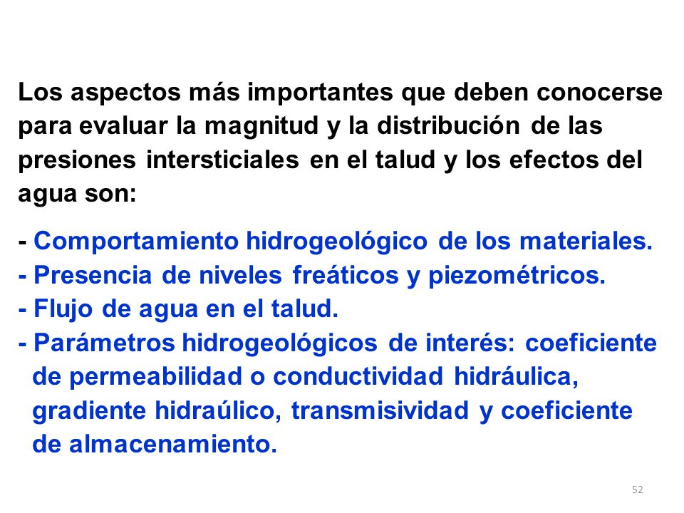 Los aspectos más importantes que deben conocerse para evaluar la magnitud y la distribución de las presiones intersticiales en el talud y los efectos del agua son: - Comportamiento hidrogeológico de los materiales.