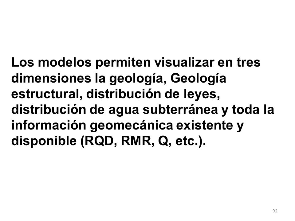 Los modelos permiten visualizar en tres dimensiones la geología, Geología estructural, distribución de leyes, distribución de agua subterránea y toda la información geomecánica existente y disponible (RQD, RMR, Q, etc.).