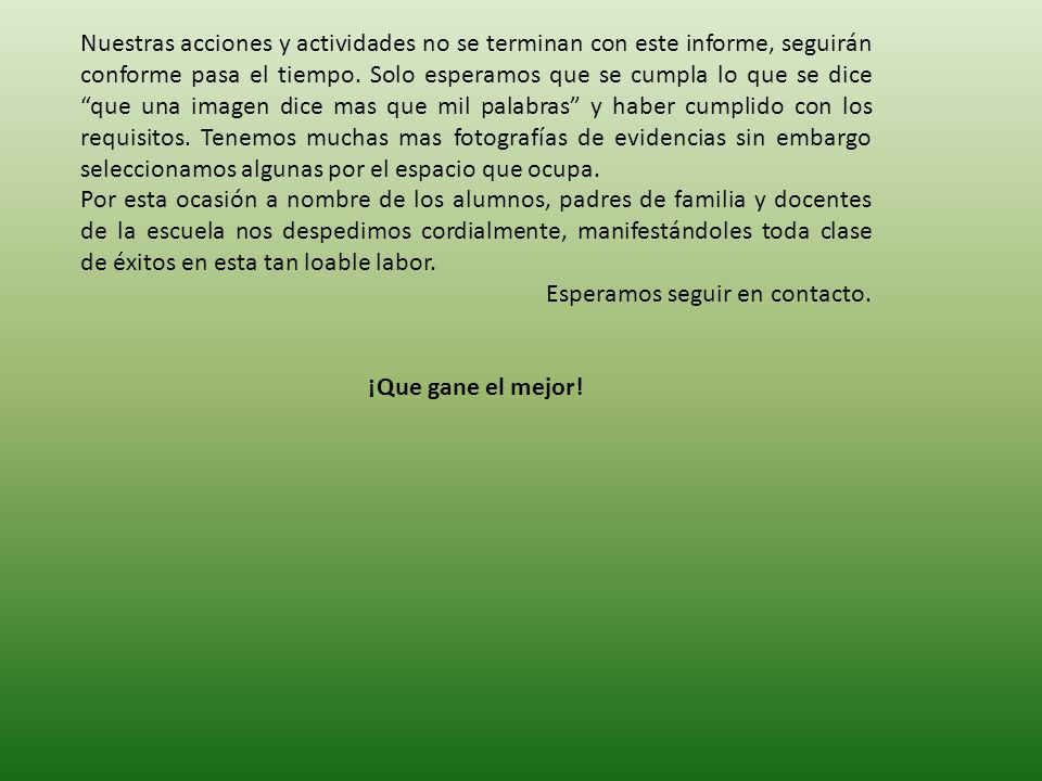 Nuestras acciones y actividades no se terminan con este informe, seguirán conforme pasa el tiempo. Solo esperamos que se cumpla lo que se dice que una imagen dice mas que mil palabras y haber cumplido con los requisitos. Tenemos muchas mas fotografías de evidencias sin embargo seleccionamos algunas por el espacio que ocupa.