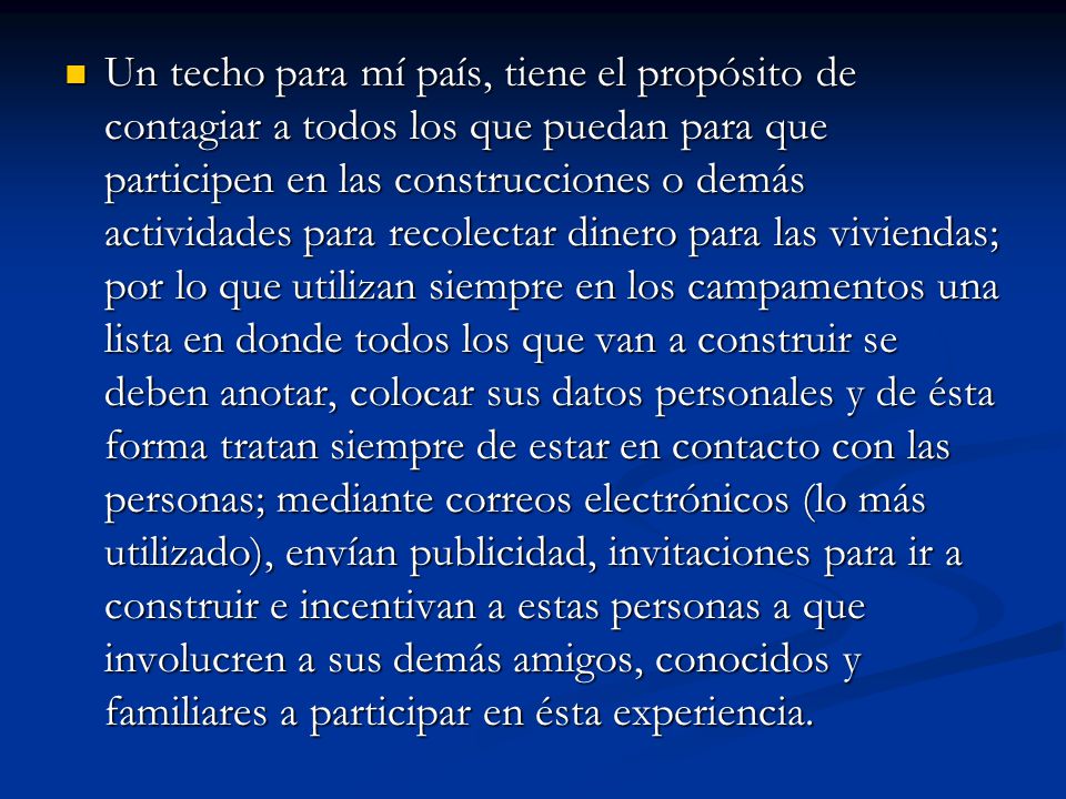 Un techo para mí país, tiene el propósito de contagiar a todos los que puedan para que participen en las construcciones o demás actividades para recolectar dinero para las viviendas; por lo que utilizan siempre en los campamentos una lista en donde todos los que van a construir se deben anotar, colocar sus datos personales y de ésta forma tratan siempre de estar en contacto con las personas; mediante correos electrónicos (lo más utilizado), envían publicidad, invitaciones para ir a construir e incentivan a estas personas a que involucren a sus demás amigos, conocidos y familiares a participar en ésta experiencia.