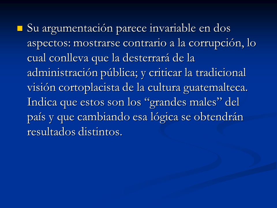 Su argumentación parece invariable en dos aspectos: mostrarse contrario a la corrupción, lo cual conlleva que la desterrará de la administración pública; y criticar la tradicional visión cortoplacista de la cultura guatemalteca.