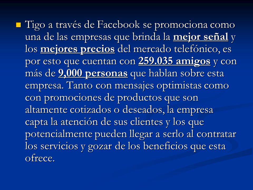 Tigo a través de Facebook se promociona como una de las empresas que brinda la mejor señal y los mejores precios del mercado telefónico, es por esto que cuentan con amigos y con más de 9,000 personas que hablan sobre esta empresa.