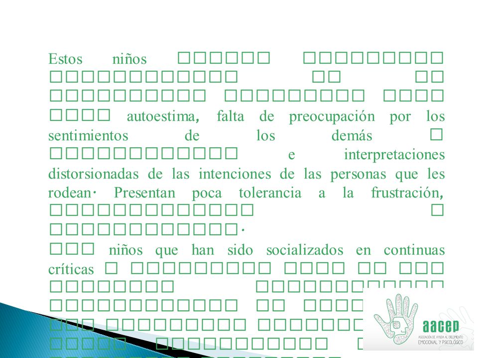 Estos niños suelen presentar alteraciones en su desarrollo emocional como baja autoestima, falta de preocupación por los sentimientos de los demás y percepciones e interpretaciones distorsionadas de las intenciones de las personas que les rodean. Presentan poca tolerancia a la frustración, irritabilidad e impulsividad.