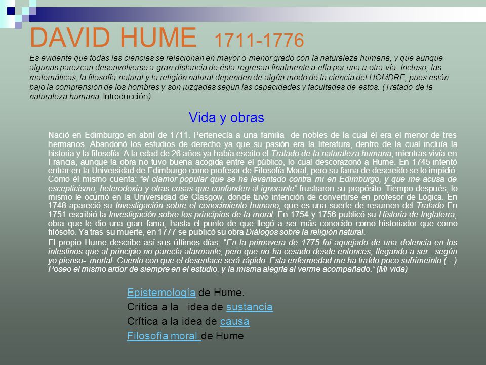 DAVID HUME Es evidente que todas las ciencias se relacionan en mayor o menor grado con la naturaleza humana, y que aunque algunas parezcan desenvolverse a gran distancia de ésta regresan finalmente a ella por una u otra vía. Incluso, las matemáticas, la filosofía natural y la religión natural dependen de algún modo de la ciencia del HOMBRE, pues están bajo la comprensión de los hombres y son juzgadas según las capacidades y facultades de estos. (Tratado de la naturaleza humana. Introducción)