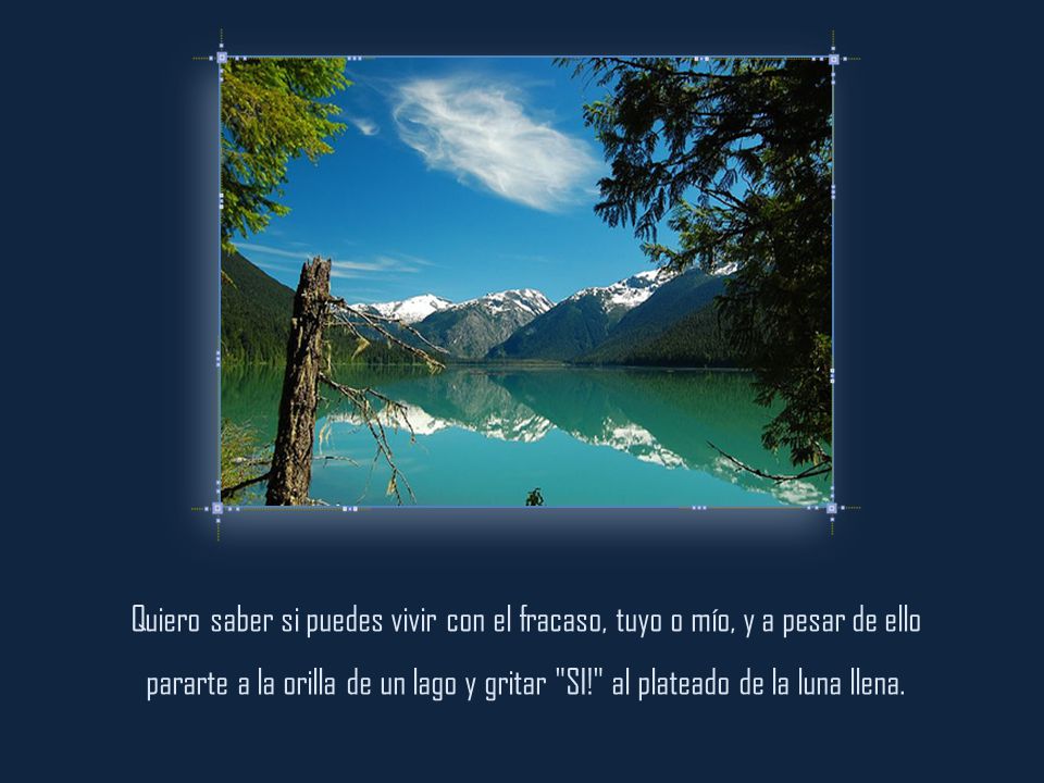 Quiero saber si puedes vivir con el fracaso, tuyo o mío, y a pesar de ello pararte a la orilla de un lago y gritar SI! al plateado de la luna llena.
