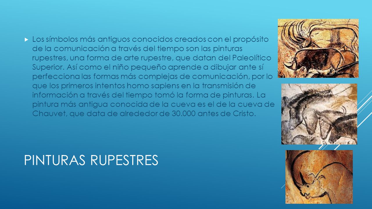 Los símbolos más antiguos conocidos creados con el propósito de la comunicación a través del tiempo son las pinturas rupestres, una forma de arte rupestre, que datan del Paleolítico Superior. Así como el niño pequeño aprende a dibujar ante sí perfecciona las formas más complejas de comunicación, por lo que los primeros intentos homo sapiens en la transmisión de información a través del tiempo tomó la forma de pinturas. La pintura más antigua conocida de la cueva es el de la cueva de Chauvet, que data de alrededor de antes de Cristo.