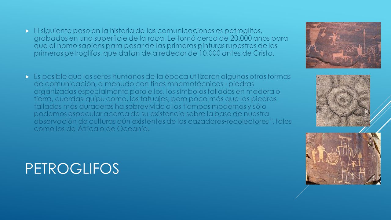 El siguiente paso en la historia de las comunicaciones es petroglifos, grabados en una superficie de la roca. Le tomó cerca de años para que el homo sapiens para pasar de las primeras pinturas rupestres de los primeros petroglifos, que datan de alrededor de antes de Cristo.