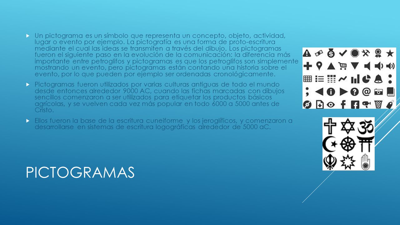 Un pictograma es un símbolo que representa un concepto, objeto, actividad, lugar o evento por ejemplo. La pictografía es una forma de proto-escritura mediante el cual las ideas se transmiten a través del dibujo. Los pictogramas fueron el siguiente paso en la evolución de la comunicación: la diferencia más importante entre petroglifos y pictogramas es que los petroglifos son simplemente mostrando un evento, pero pictogramas están contando una historia sobre el evento, por lo que pueden por ejemplo ser ordenadas cronológicamente.