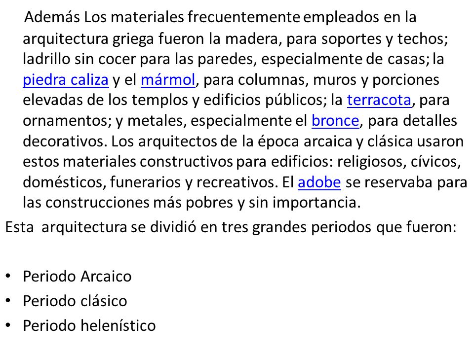 Además Los materiales frecuentemente empleados en la arquitectura griega fueron la madera, para soportes y techos; ladrillo sin cocer para las paredes, especialmente de casas; la piedra caliza y el mármol, para columnas, muros y porciones elevadas de los templos y edificios públicos; la terracota, para ornamentos; y metales, especialmente el bronce, para detalles decorativos. Los arquitectos de la época arcaica y clásica usaron estos materiales constructivos para edificios: religiosos, cívicos, domésticos, funerarios y recreativos. El adobe se reservaba para las construcciones más pobres y sin importancia.
