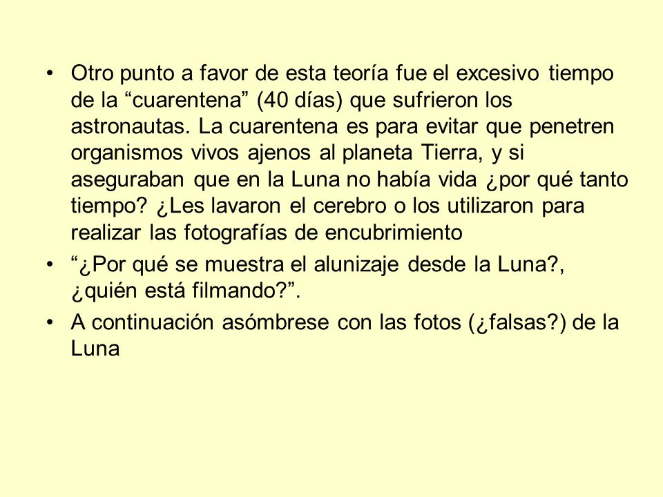 Otro punto a favor de esta teoría fue el excesivo tiempo de la cuarentena (40 días) que sufrieron los astronautas. La cuarentena es para evitar que penetren organismos vivos ajenos al planeta Tierra, y si aseguraban que en la Luna no había vida ¿por qué tanto tiempo ¿Les lavaron el cerebro o los utilizaron para realizar las fotografías de encubrimiento
