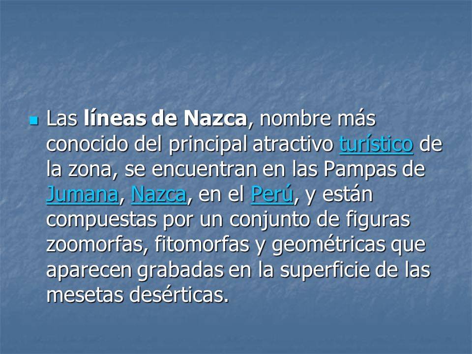 Las líneas de Nazca, nombre más conocido del principal atractivo turístico de la zona, se encuentran en las Pampas de Jumana, Nazca, en el Perú, y están compuestas por un conjunto de figuras zoomorfas, fitomorfas y geométricas que aparecen grabadas en la superficie de las mesetas desérticas.