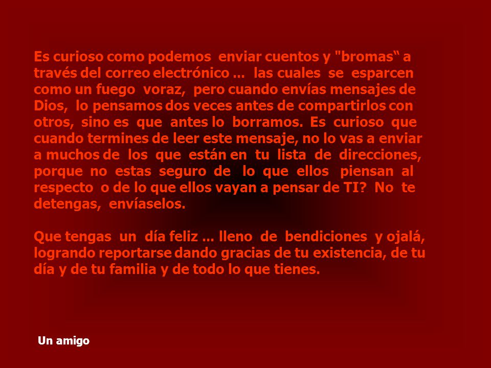 Es curioso como podemos enviar cuentos y bromas a través del correo electrónico ... las cuales se esparcen como un fuego voraz, pero cuando envías mensajes de Dios, lo pensamos dos veces antes de compartirlos con otros, sino es que antes lo borramos. Es curioso que cuando termines de leer este mensaje, no lo vas a enviar