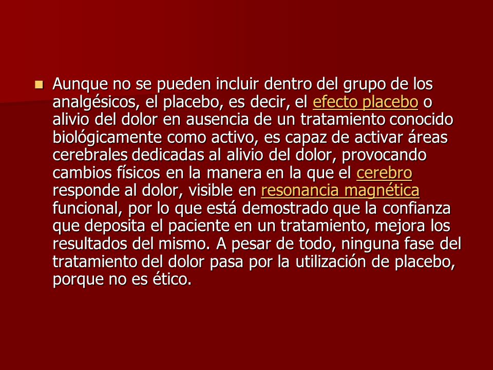 Aunque no se pueden incluir dentro del grupo de los analgésicos, el placebo, es decir, el efecto placebo o alivio del dolor en ausencia de un tratamiento conocido biológicamente como activo, es capaz de activar áreas cerebrales dedicadas al alivio del dolor, provocando cambios físicos en la manera en la que el cerebro responde al dolor, visible en resonancia magnética funcional, por lo que está demostrado que la confianza que deposita el paciente en un tratamiento, mejora los resultados del mismo.