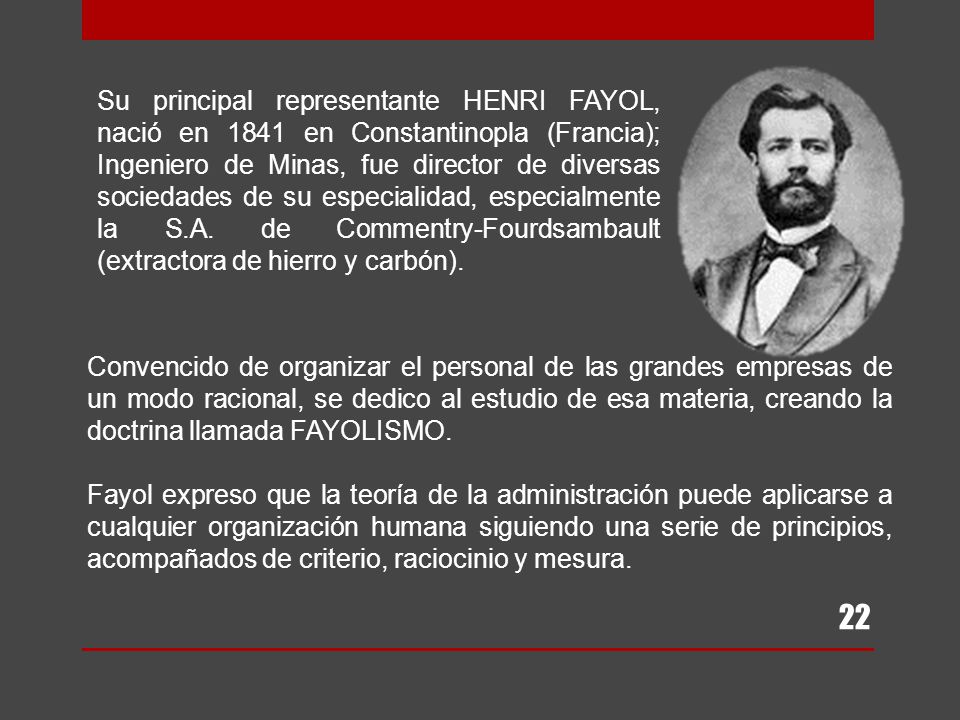 Su principal representante HENRI FAYOL, nació en 1841 en Constantinopla (Francia); Ingeniero de Minas, fue director de diversas sociedades de su especialidad, especialmente la S.A. de Commentry-Fourdsambault (extractora de hierro y carbón).