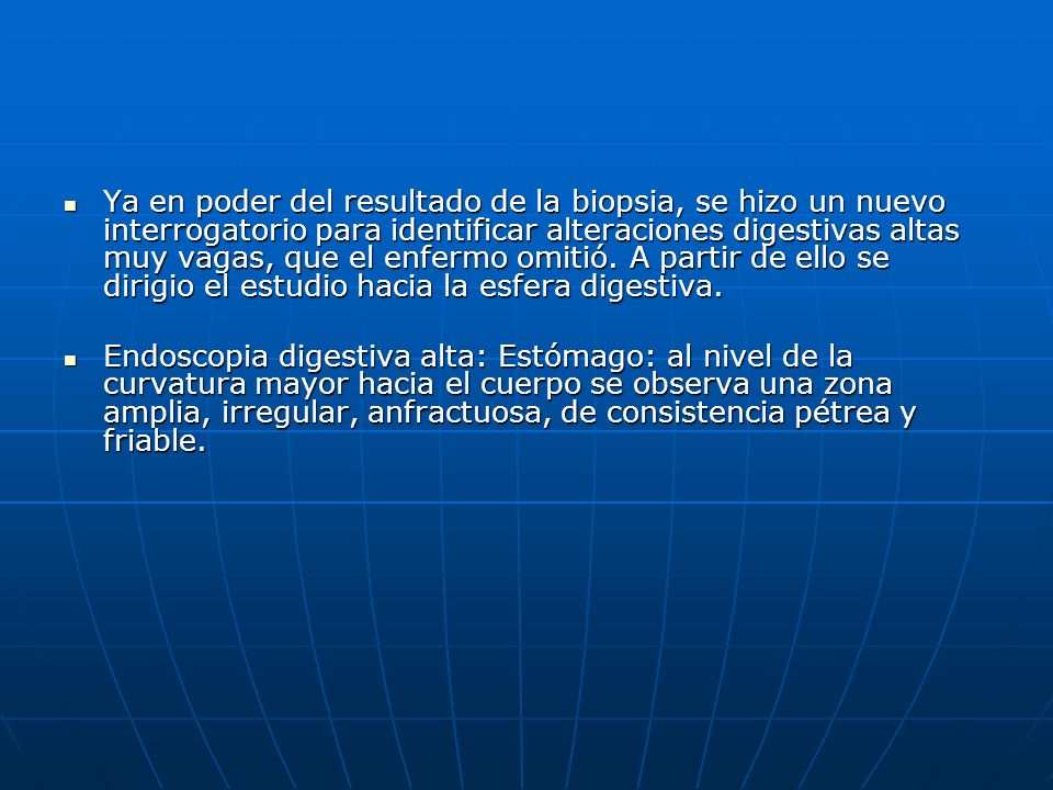 Ya en poder del resultado de la biopsia, se hizo un nuevo interrogatorio para identificar alteraciones digestivas altas muy vagas, que el enfermo omitió. A partir de ello se dirigio el estudio hacia la esfera digestiva.